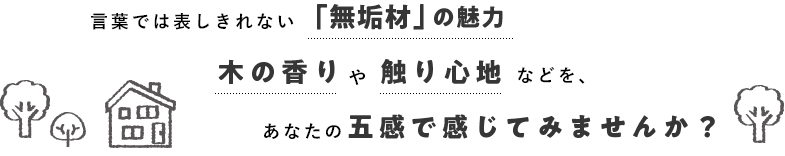 言葉では表しきれない「無垢材」の魅力、木の香りや触り心地などをあなたの五感で感じてみませんか?