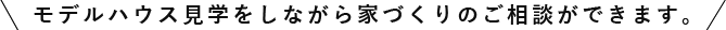モデルハウス見学をしながら家づくりのご相談ができます。